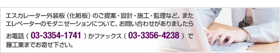 エスカレーター外装板（化粧板）のご提案・設計・施工・監理など、またエレベーターのモダニゼーションについて、お問い合わせがありましたら、お電話（03-3354-1741）かファックス（03-3356-4238）で藤工業までお寄せ下さい。